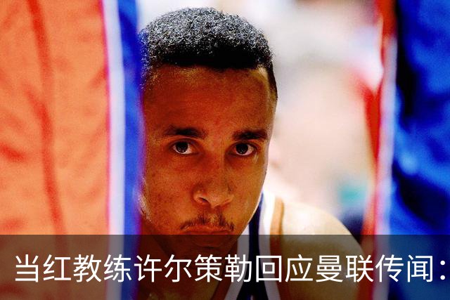 当红教练许尔策勒回应曼联传闻：我只想专心“打怪