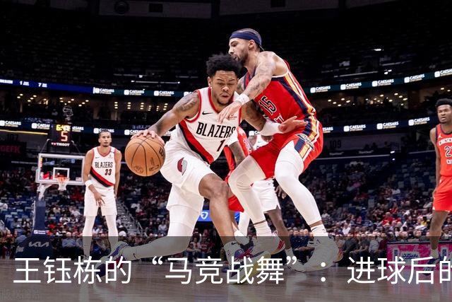王钰栋的“马竞战舞”：进球后的快乐舞步，谁能不爱呢？